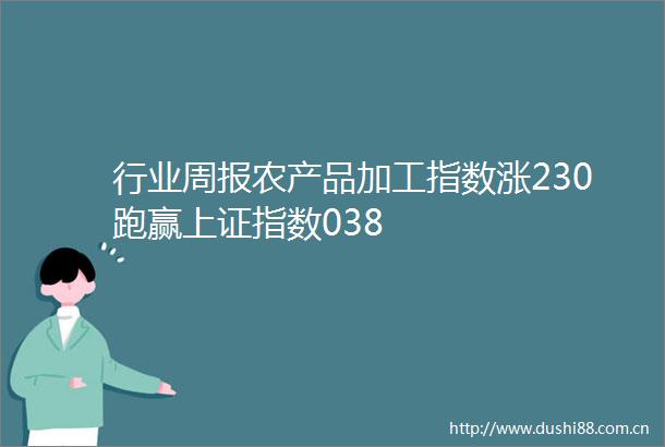 行业周报农产品加工指数涨230跑赢上证指数038