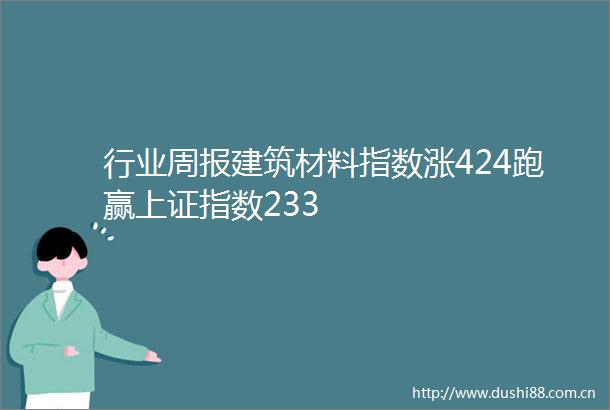 行业周报建筑材料指数涨424跑赢上证指数233
