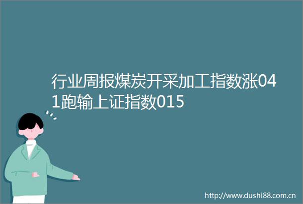 行业周报煤炭开采加工指数涨041跑输上证指数015