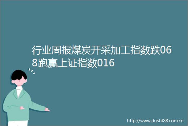 行业周报煤炭开采加工指数跌068跑赢上证指数016