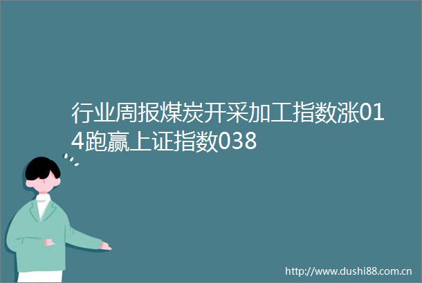 行业周报煤炭开采加工指数涨014跑赢上证指数038