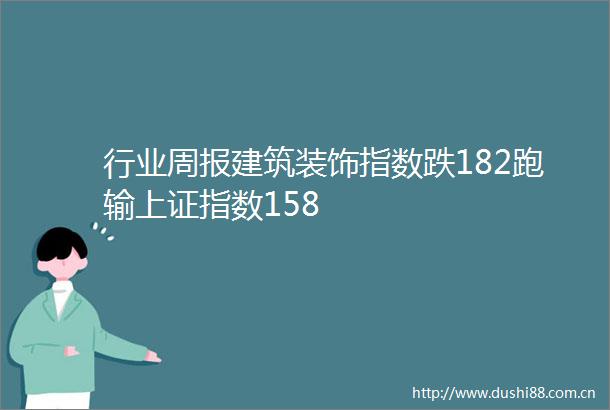 行业周报建筑装饰指数跌182跑输上证指数158
