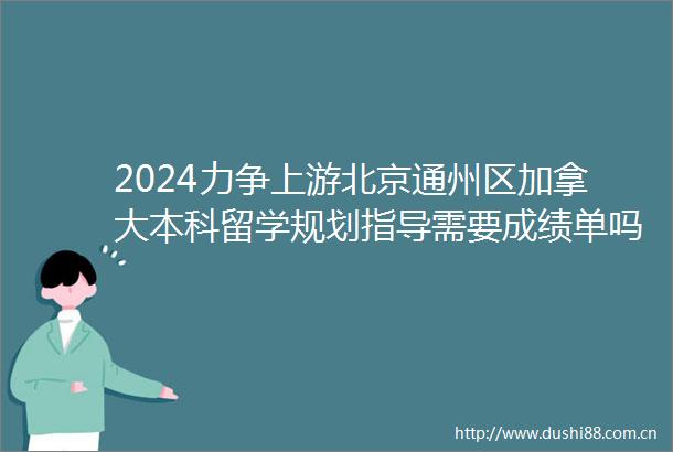 2024力争上游北京通州区加拿大本科留学规划指导需要成绩单吗一览2024top加拿大本科留学规划指导口碑一览