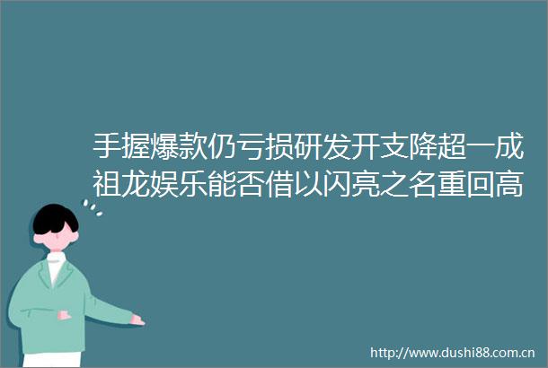手握爆款仍亏损研发开支降超一成祖龙娱乐能否借以闪亮之名重回高光