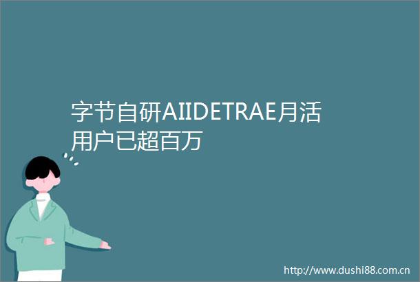 字节自研AIIDETRAE月活用户已超百万