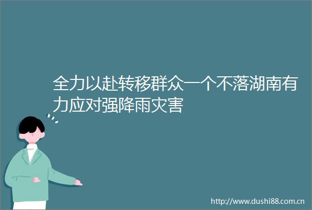 全力以赴转移群众一个不落湖南有力应对强降雨灾害