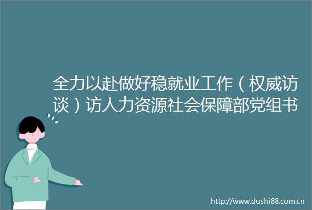 全力以赴做好稳就业工作（权威访谈）访人力资源社会保障部党组书记部长王晓萍