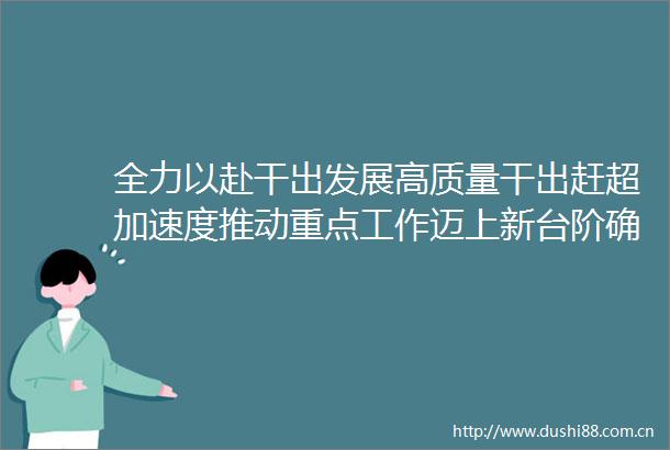 全力以赴干出发展高质量干出赶超加速度推动重点工作迈上新台阶确保完成全年目标任务