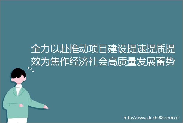 全力以赴推动项目建设提速提质提效为焦作经济社会高质量发展蓄势赋能