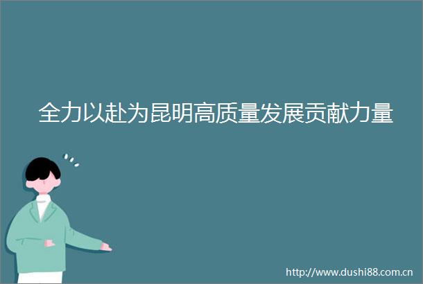 全力以赴为昆明高质量发展贡献力量