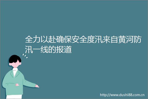 全力以赴确保安全度汛来自黄河防汛一线的报道