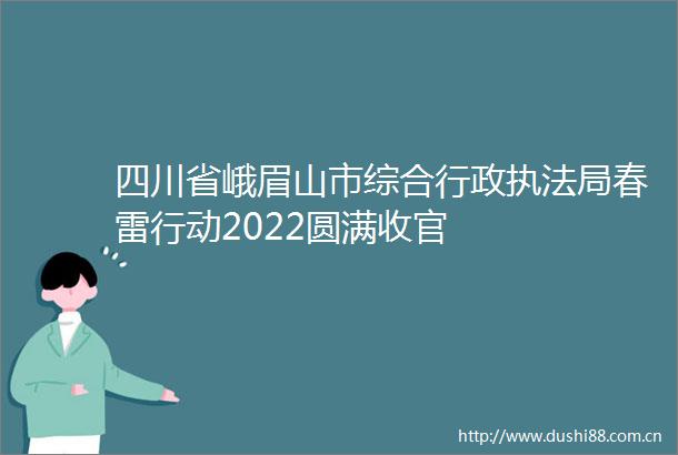 四川省峨眉山市综合行政局春雷行动2022圆满收官