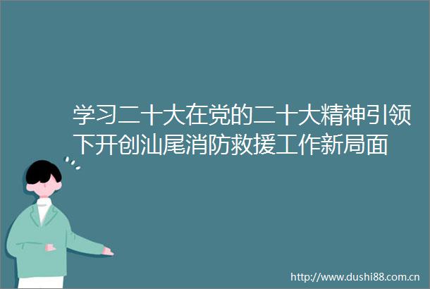 学习二十大在党的二十大精神引领下开创汕尾消防救援工作新局面