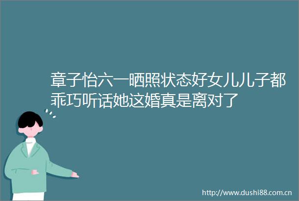 章子怡六一晒照状态好女儿儿子都乖巧听话她这婚真是离对了