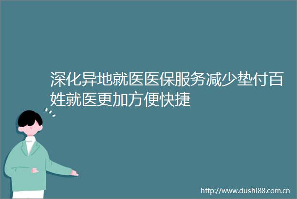 深化异地就医医保服务减少垫付百姓就医更加方便快捷