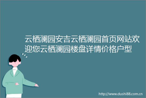 云栖澜园安吉云栖澜园首页网站欢迎您云栖澜园楼盘详情价格户型
