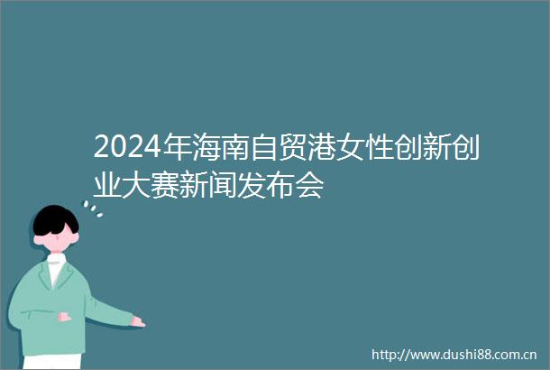 2024年海南自贸港女性创新创业大赛新闻发布会