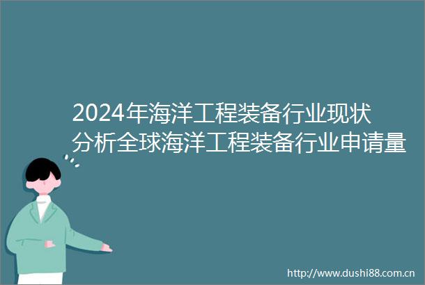 2024年海洋工程装备行业现状分析全球海洋工程装备行业申请量达到5079项
