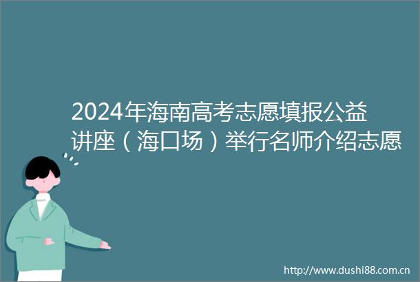 2024年海南高考志愿填报公益讲座（海口场）举行名师介绍志愿填报科学六步法