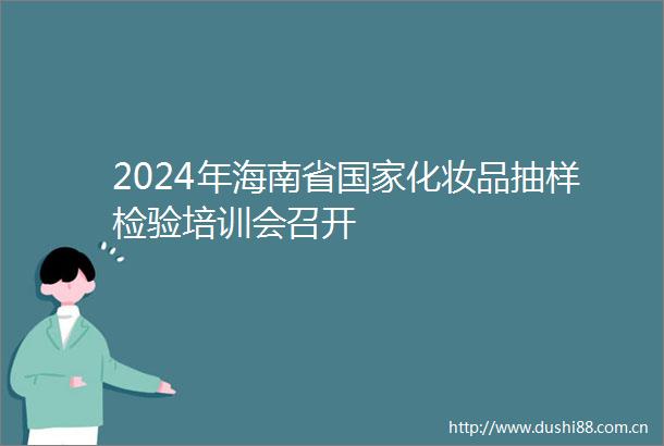2024年海南省化妆品抽样检验培训会召开