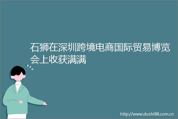 石狮在深圳跨境电商国际贸易博览会上收获满满