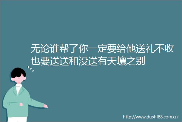 无论谁帮了你一定要给他送礼不收也要送送和没送有天壤之别