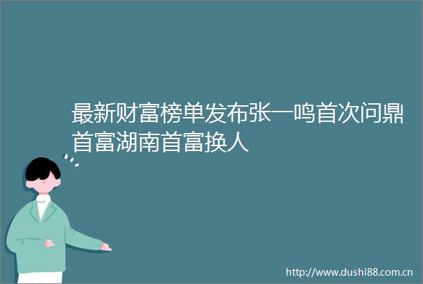 最新财富榜单发布张一鸣首次问鼎首富湖南首富换人