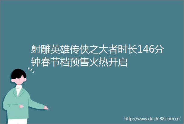 射雕英雄传侠之大者时长146分钟春节档预售火热开启