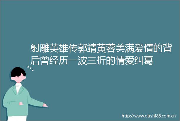 射雕英雄传郭靖黄蓉美满爱情的背后曾经历一波三折的情爱纠葛