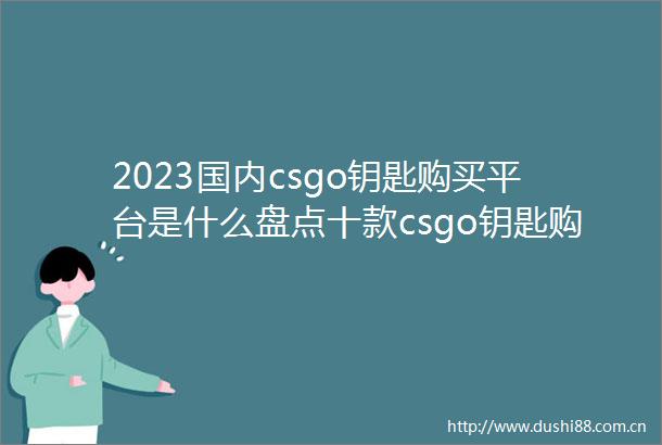 2023国内csgo钥匙购买平台是什么盘点十款csgo钥匙购买平台环球视点