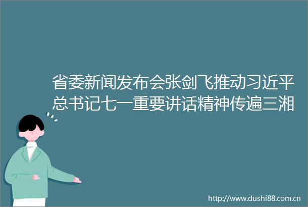 省委新闻发布会张剑飞推动总书记七一重要讲话精神传遍三湘四水