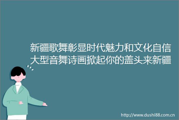 新疆歌舞彰显时代魅力和文化自信大型音舞诗画掀起你的盖头来新疆是个好地方巡演工作述评