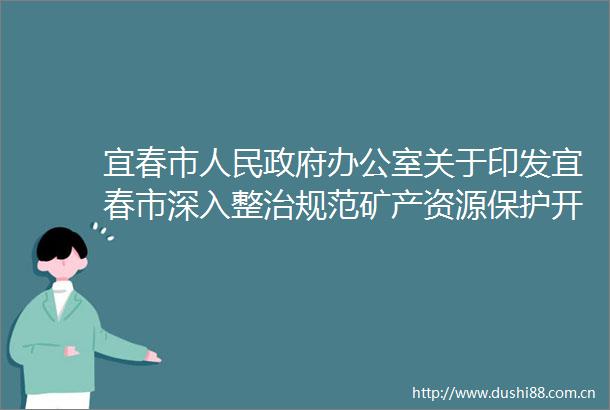 宜春市办公室关于印发宜春市深入整治规范矿产资源保护开发利用专项行动实施方案的通知
