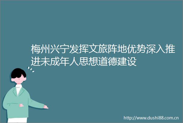 梅州兴宁发挥文旅阵地优势深入推进未成年人思想道德建设