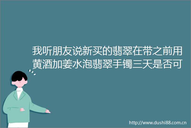 我听朋友说新买的翡翠在带之前用黄酒加姜水泡翡翠手镯三天是否可