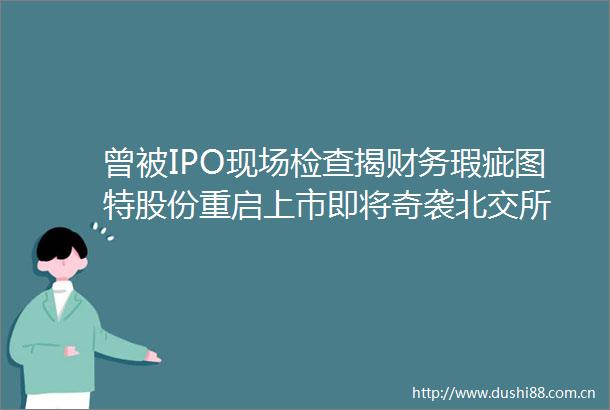曾被IPO现场检查揭财务瑕疵图特股份重启上市即将奇袭北交所