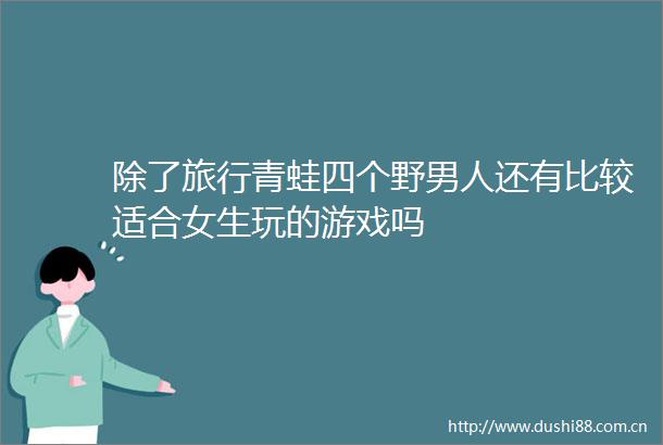 除了旅行青蛙四个野男人还有比较适合女生玩的游戏吗