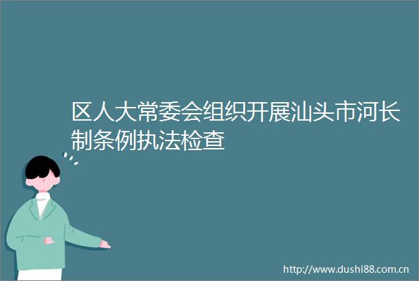 区人大常委会组织开展汕头市河长制条例检查