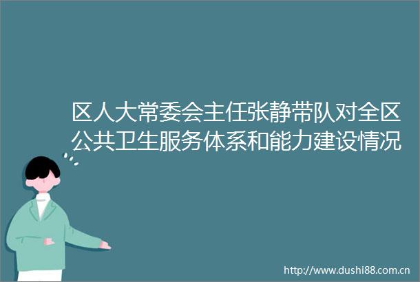 区人大常委会主任张静带队对全区公共卫生服务体系和能力建设情况审议意见贯彻执行进行跟踪视察并召开座谈会