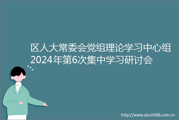 区人大常委会党组理论学习中心组2024年第6次集中学习研讨会召开