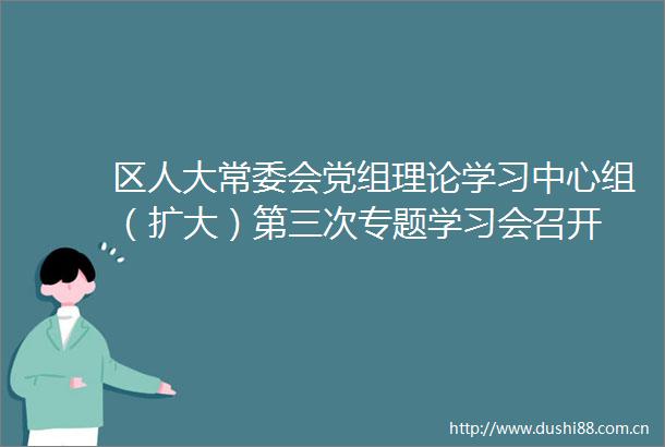 区人大常委会党组理论学习中心组（扩大）第三次专题学习会召开