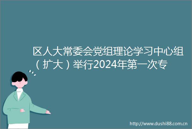 区人大常委会党组理论学习中心组（扩大）举行2024年第一次专题学习会