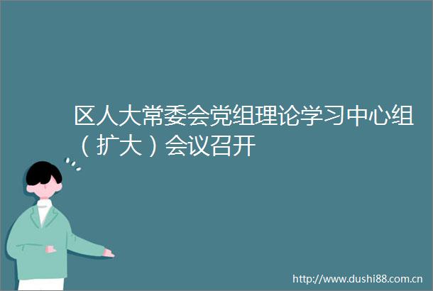 区人大常委会党组理论学习中心组（扩大）会议召开