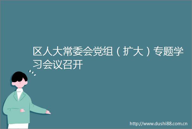 区人大常委会党组（扩大）专题学习会议召开