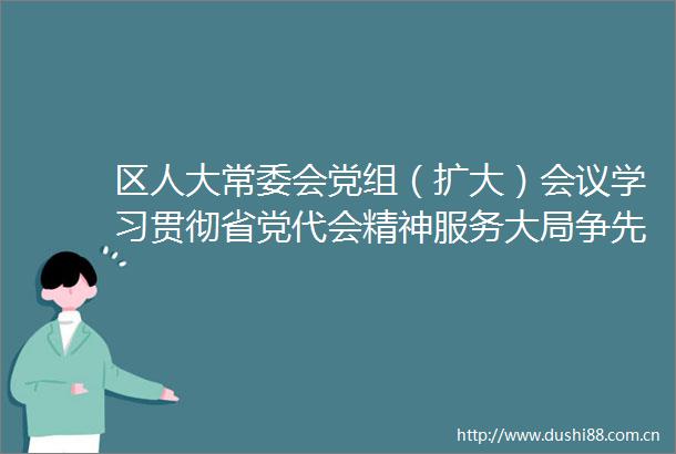 区人大常委会党组（扩大）会议学习贯彻省党代会精神服务大局争先创优为推进两个先行贡献力量