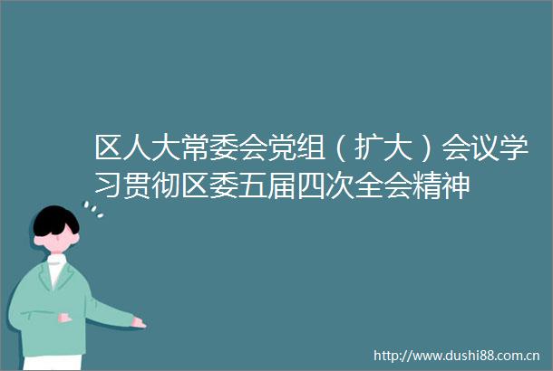 区人大常委会党组（扩大）会议学习贯彻区委五届四次全会精神