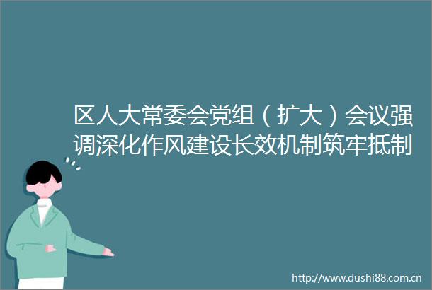 区人大常委会党组（扩大）会议强调深化作风建设长效机制筑牢抵制吃喝防线