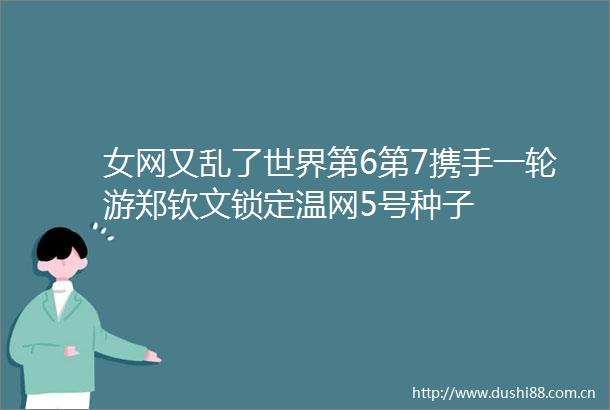 女网又乱了世界第6第7携手一轮游郑钦文锁定温网5号种子