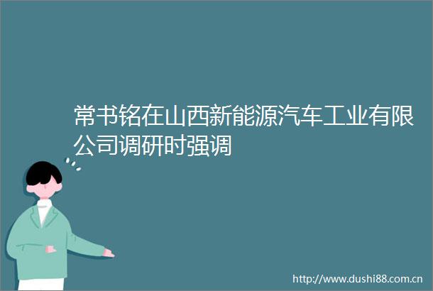 常书铭在山西新能源汽车工业有限公司调研时强调