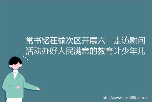 常书铭在榆次区开展六一走访慰问活动办好满意的教育让少年儿童茁壮成长全面发展祝全市小朋友们六一国际儿童节快乐